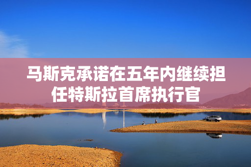 马斯克承诺在五年内继续担任特斯拉首席执行官