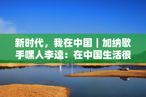 新时代，我在中国｜加纳歌手嘿人李逵：在中国生活很舒服