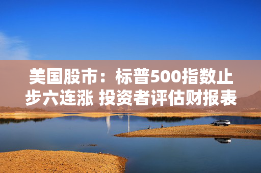 美国股市：标普500指数止步六连涨 投资者评估财报表现和利率前景