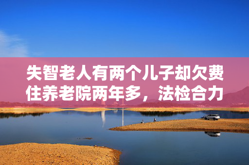 失智老人有两个儿子却欠费住养老院两年多，法检合力指定监护人