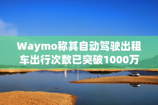 Waymo称其自动驾驶出租车出行次数已突破1000万次