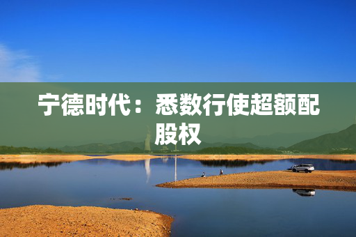 宁德时代：悉数行使超额配股权