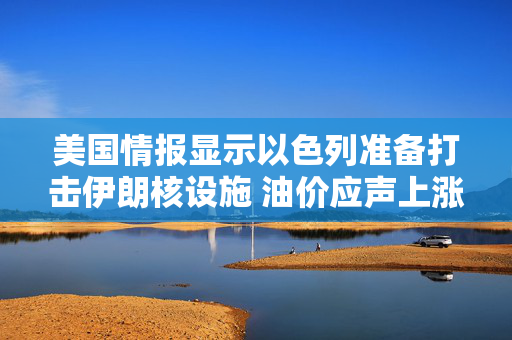 美国情报显示以色列准备打击伊朗核设施 油价应声上涨