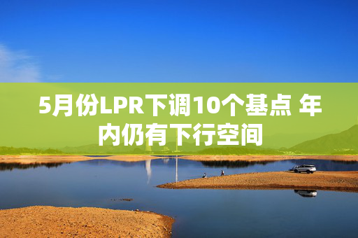 5月份LPR下调10个基点 年内仍有下行空间