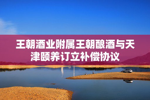 王朝酒业附属王朝酿酒与天津颐养订立补偿协议