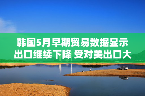 韩国5月早期贸易数据显示出口继续下降 受对美出口大幅下滑拖累
