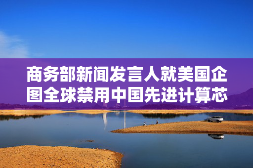 商务部新闻发言人就美国企图全球禁用中国先进计算芯片发表谈话
