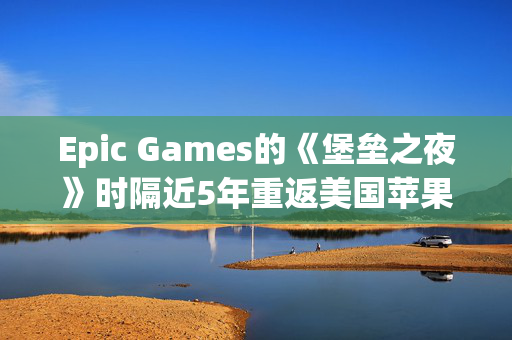 Epic Games的《堡垒之夜》时隔近5年重返美国苹果应用商店