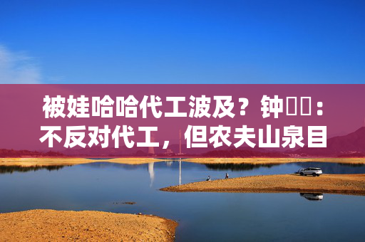 被娃哈哈代工波及？钟睒睒：不反对代工，但农夫山泉目前所有产品无法代工