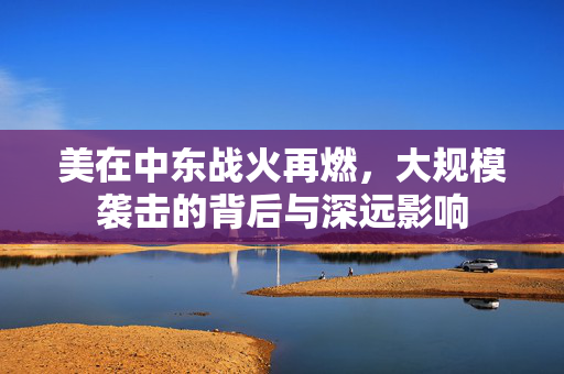 美在中东战火再燃，大规模袭击的背后与深远影响