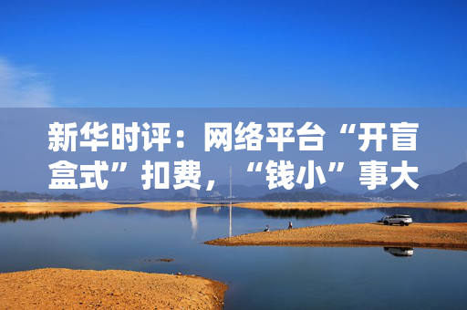 新华时评：网络平台“开盲盒式”扣费，“钱小”事大