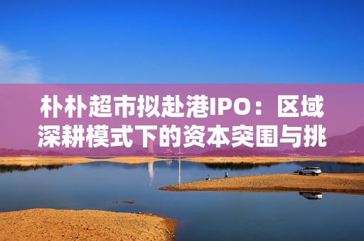 朴朴超市拟赴港IPO：区域深耕模式下的资本突围与挑战