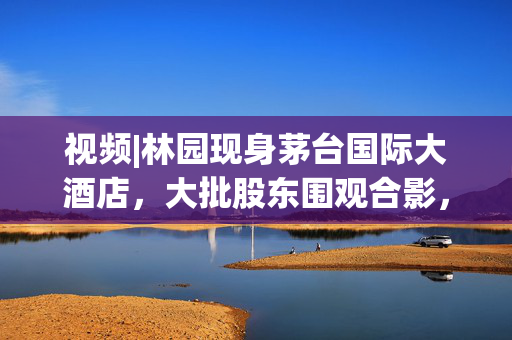 视频|林园现身茅台国际大酒店，大批股东围观合影，有股东直呼“存钱不如买茅台”