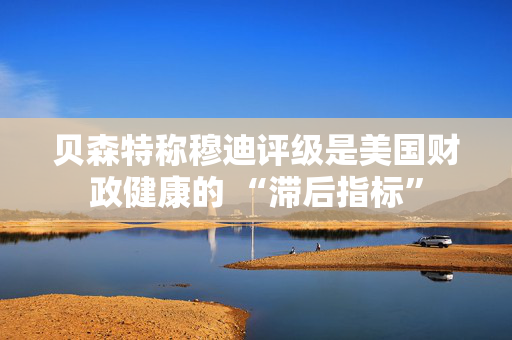 贝森特称穆迪评级是美国财政健康的 “滞后指标”