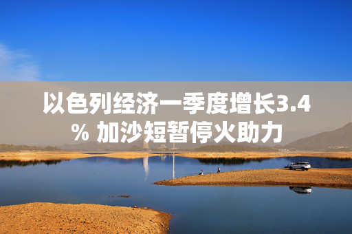 以色列经济一季度增长3.4% 加沙短暂停火助力