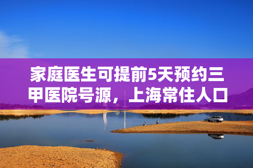 家庭医生可提前5天预约三甲医院号源，上海常住人口签约率达45%，