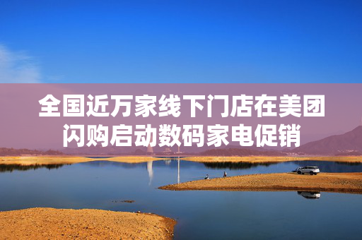 全国近万家线下门店在美团闪购启动数码家电促销