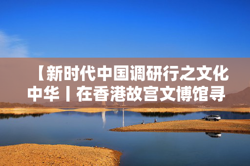 【新时代中国调研行之文化中华丨在香港故宫文博馆寻味中华千年食韵】