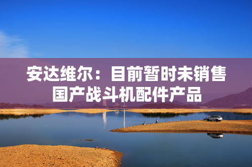 安达维尔：目前暂时未销售国产战斗机配件产品