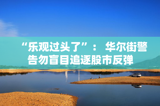 “乐观过头了”： 华尔街警告勿盲目追逐股市反弹