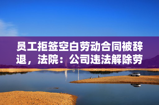 员工拒签空白劳动合同被辞退，法院：公司违法解除劳动关系