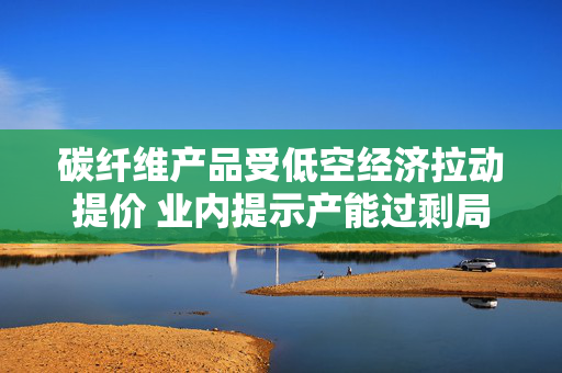 碳纤维产品受低空经济拉动提价 业内提示产能过剩局面仍存