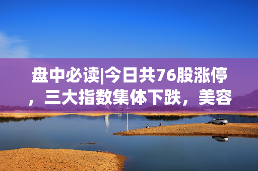 盘中必读|今日共76股涨停，三大指数集体下跌，美容护理板块逆市大涨