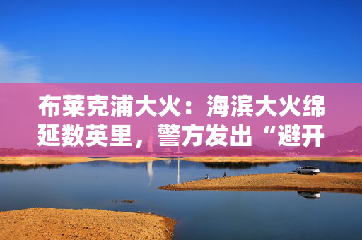 布莱克浦大火：海滨大火绵延数英里，警方发出“避开该地区”的警告