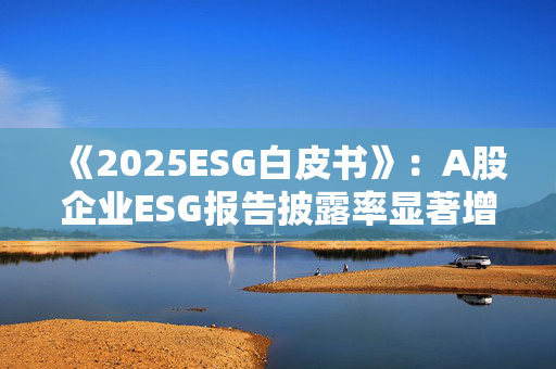 《2025ESG白皮书》：A股企业ESG报告披露率显著增长 金融业覆盖率超90