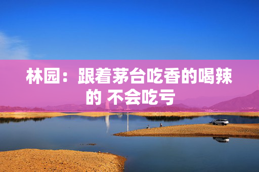 林园：跟着茅台吃香的喝辣的 不会吃亏