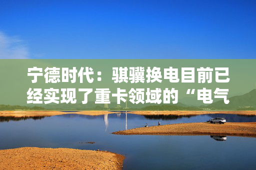 宁德时代：骐骥换电目前已经实现了重卡领域的“电气同价”