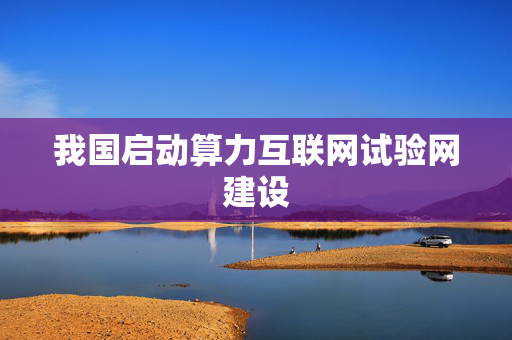 我国启动算力互联网试验网建设