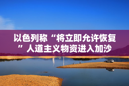 以色列称“将立即允许恢复”人道主义物资进入加沙