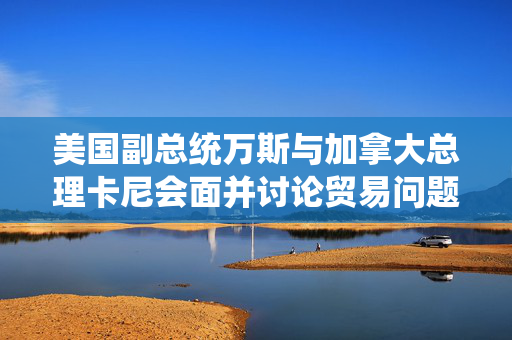 美国副总统万斯与加拿大总理卡尼会面并讨论贸易问题
