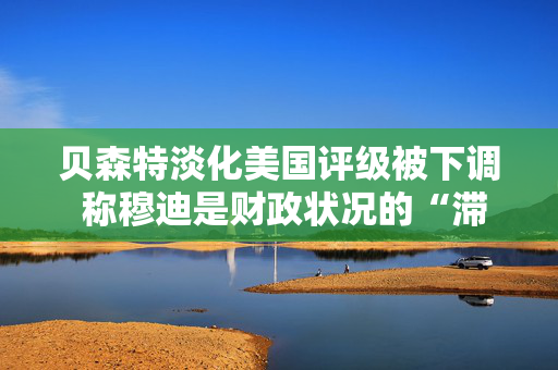 贝森特淡化美国评级被下调 称穆迪是财政状况的“滞后指标”