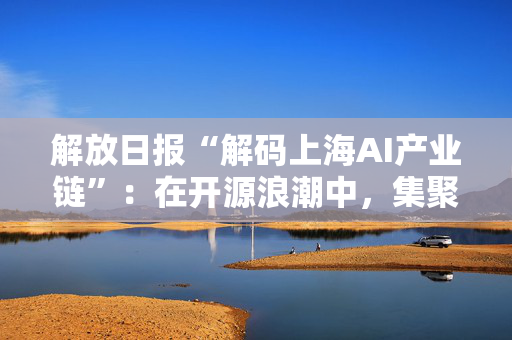 解放日报“解码上海AI产业链”：在开源浪潮中，集聚要素抢先机