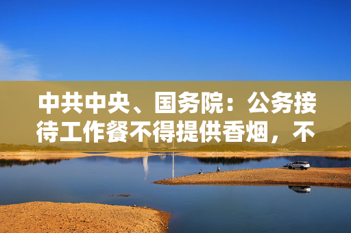 中共中央、国务院：公务接待工作餐不得提供香烟，不上酒