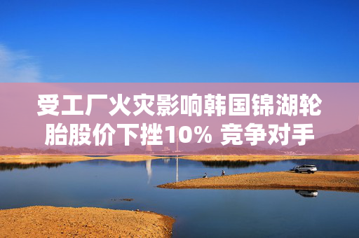受工厂火灾影响韩国锦湖轮胎股价下挫10% 竞争对手韩泰轮胎跳涨