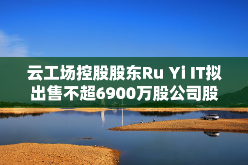 云工场控股股东Ru Yi IT拟出售不超6900万股公司股份