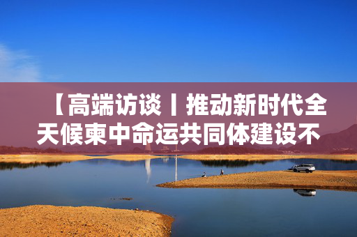 【高端访谈丨推动新时代全天候柬中命运共同体建设不断取得新进展──访柬埔寨首相洪玛奈】