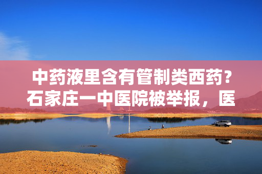 中药液里含有管制类西药？石家庄一中医院被举报，医院、市监局回应