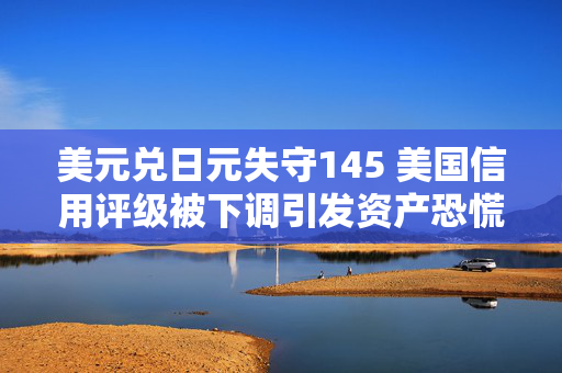 美元兑日元失守145 美国信用评级被下调引发资产恐慌并推高日元