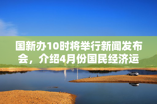 国新办10时将举行新闻发布会，介绍4月份国民经济运行情况