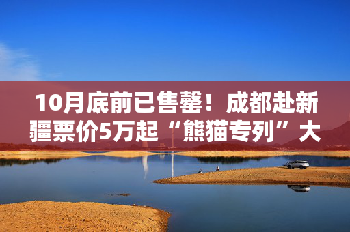 10月底前已售罄！成都赴新疆票价5万起“熊猫专列”大火
