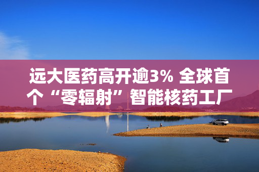 远大医药高开逾3% 全球首个“零辐射”智能核药工厂将于6月正式投入运营
