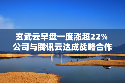 玄武云早盘一度涨超22% 公司与腾讯云达成战略合作