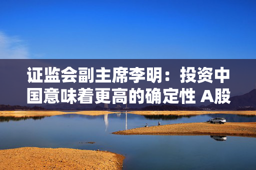 证监会副主席李明：投资中国意味着更高的确定性 A股市场为全球投资者提供不可替代的投资机遇
