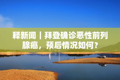 释新闻｜拜登确诊恶性前列腺癌，预后情况如何？