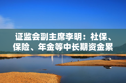 证监会副主席李明：社保、保险、年金等中长期资金累计净买入A股超过2000亿 A股稳中有涨良性循环正在形成