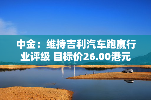 中金：维持吉利汽车跑赢行业评级 目标价26.00港元